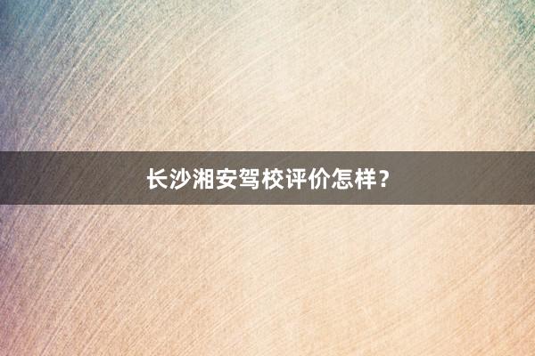 长沙湘安驾校评价怎样？