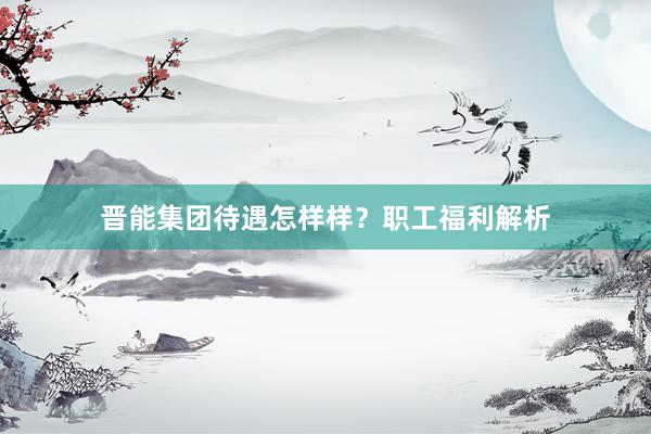 晋能集团待遇怎样样？职工福利解析