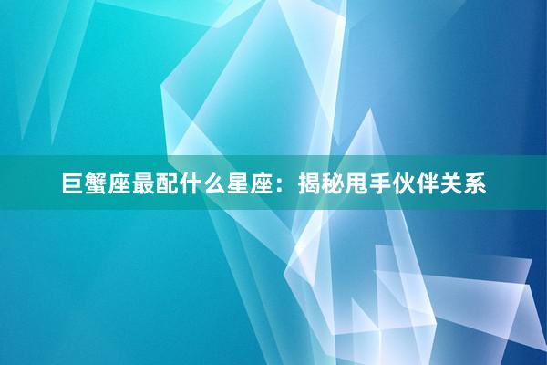 巨蟹座最配什么星座：揭秘甩手伙伴关系